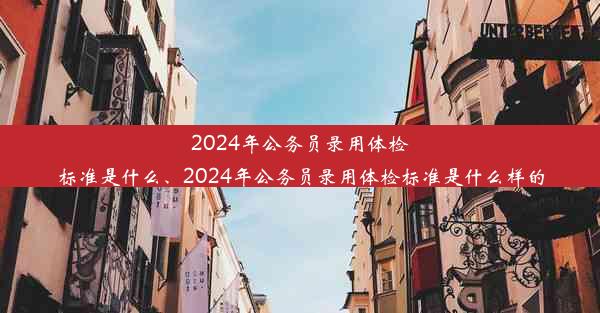 2024年公务员录用体检标准是什么、2024年公务员录用体检标准是什么样的