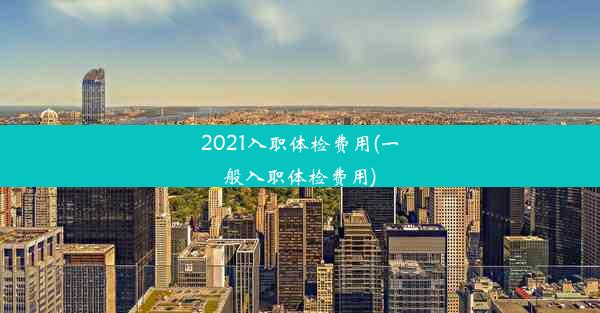 2021入职体检费用(一般入职体检费用)