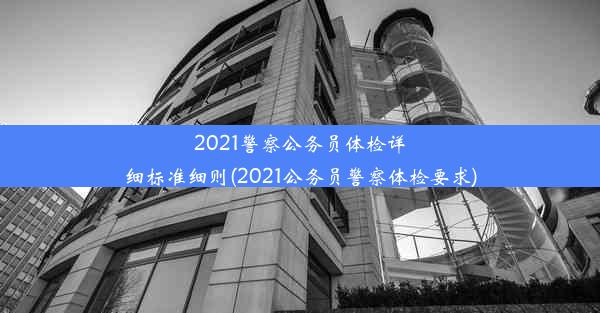 2021警察公务员体检详细标准细则(2021公务员警察体检要求)