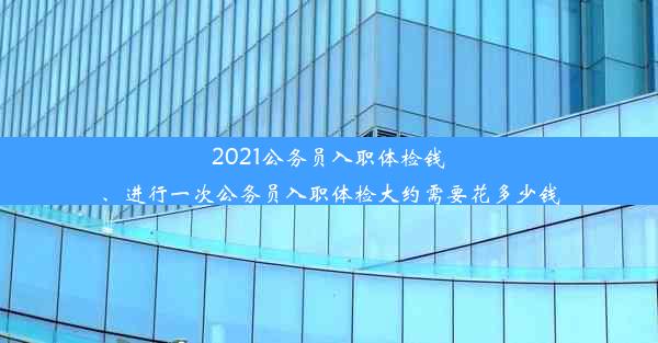 <b>2021公务员入职体检钱、进行一次公务员入职体检大约需要花多少钱</b>