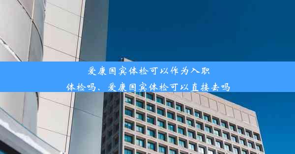 爱康国宾体检可以作为入职体检吗、爱康国宾体检可以直接去吗