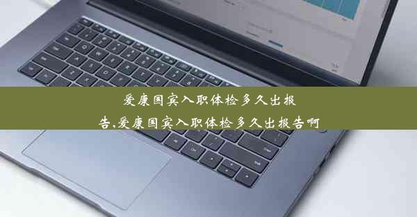 爱康国宾入职体检多久出报告,爱康国宾入职体检多久出报告啊