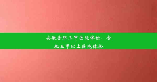 安徽合肥三甲医院体检、合肥三甲以上医院体检