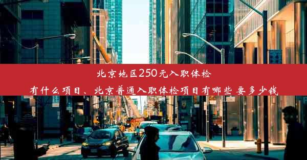 北京地区250元入职体检有什么项目、北京普通入职体检项目有哪些 要多少钱