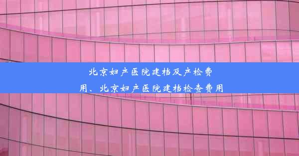 北京妇产医院建档及产检费用、北京妇产医院建档检查费用