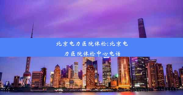 北京电力医院体检;北京电力医院体检中心电话