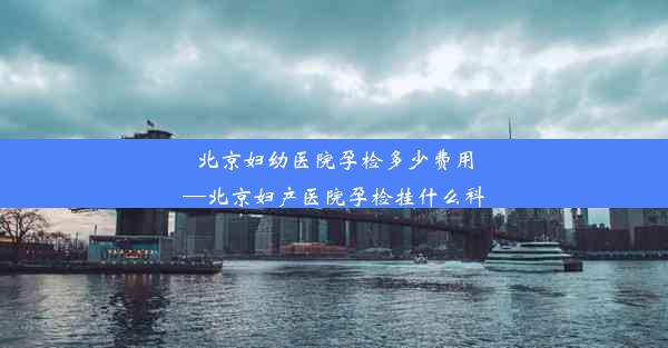 北京妇幼医院孕检多少费用—北京妇产医院孕检挂什么科