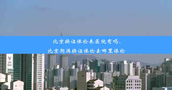 北京换证体检表医院有吗、北京期满换证体检去哪里体检