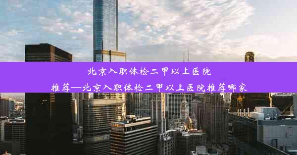 <b>北京入职体检二甲以上医院推荐—北京入职体检二甲以上医院推荐哪家</b>