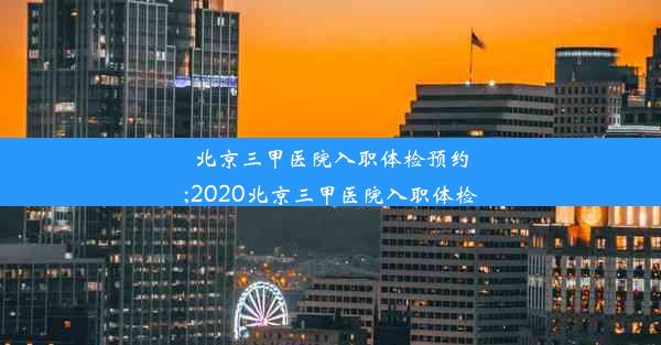 北京三甲医院入职体检预约;2020北京三甲医院入职体检