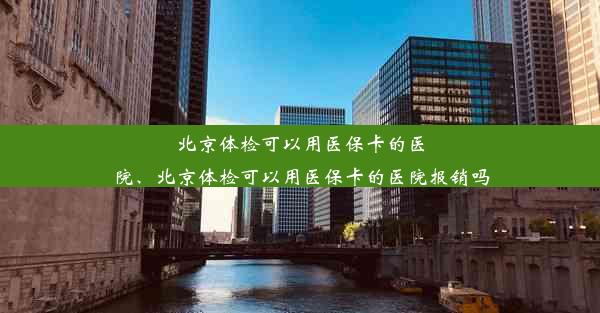 北京体检可以用医保卡的医院、北京体检可以用医保卡的医院报销吗