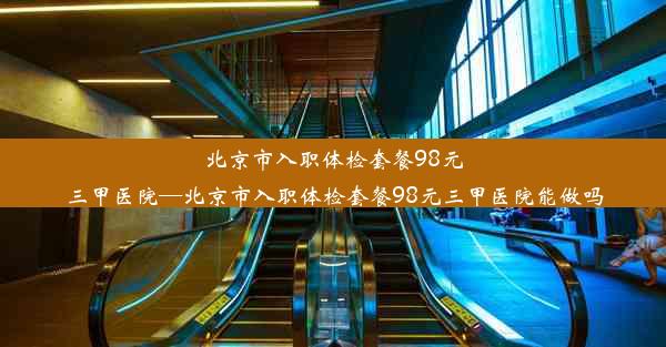 北京市入职体检套餐98元三甲医院—北京市入职体检套餐98元三甲医院能做吗