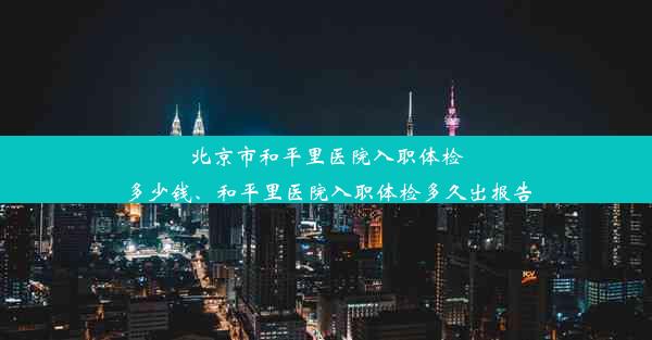 北京市和平里医院入职体检多少钱、和平里医院入职体检多久出报告