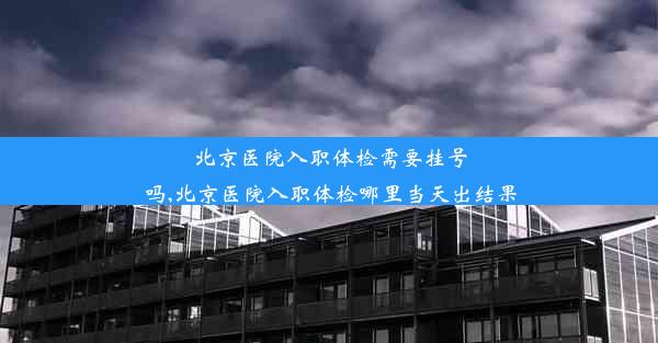 北京医院入职体检需要挂号吗,北京医院入职体检哪里当天出结果