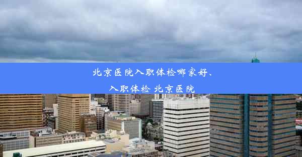 北京医院入职体检哪家好、入职体检 北京医院