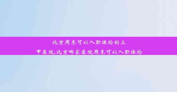 北京周末可以入职体检的三甲医院,北京哪家医院周末可以入职体检