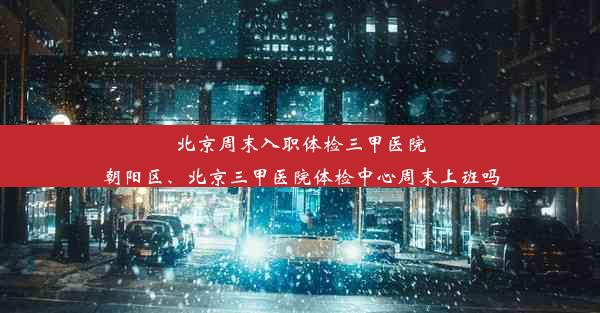 北京周末入职体检三甲医院朝阳区、北京三甲医院体检中心周末上班吗