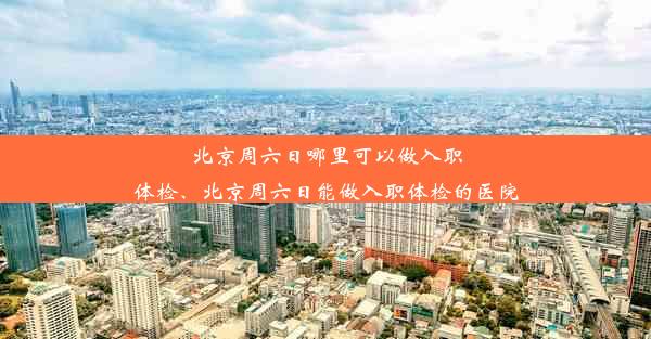 北京周六日哪里可以做入职体检、北京周六日能做入职体检的医院