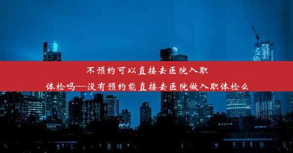 不预约可以直接去医院入职体检吗—没有预约能直接去医院做入职体检么