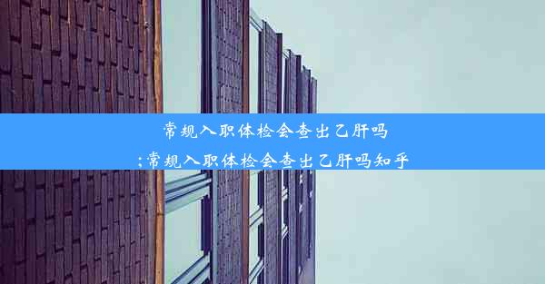 常规入职体检会查出乙肝吗;常规入职体检会查出乙肝吗知乎