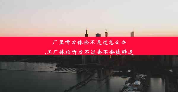 厂里听力体检不通过怎么办,工厂体检听力不过会不会被辞退