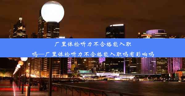 厂里体检听力不合格能入职吗—厂里体检听力不合格能入职吗有影响吗