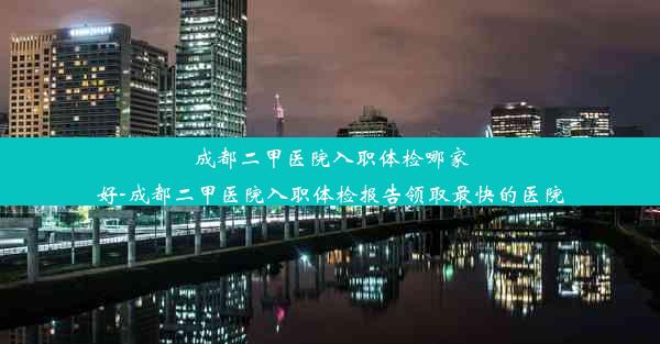 成都二甲医院入职体检哪家好-成都二甲医院入职体检报告领取最快的医院