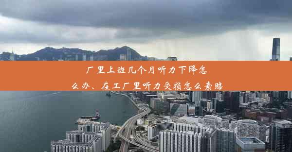 厂里上班几个月听力下降怎么办、在工厂里听力受损怎么索赔