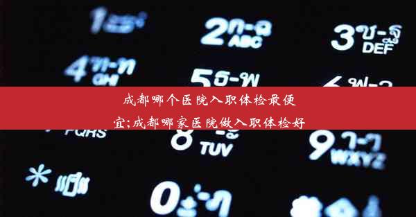 成都哪个医院入职体检最便宜;成都哪家医院做入职体检好