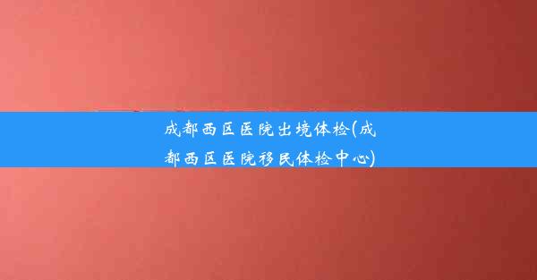 成都西区医院出境体检(成都西区医院移民体检中心)