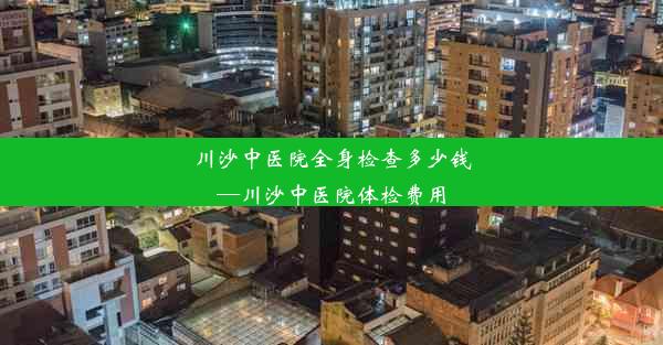 川沙中医院全身检查多少钱—川沙中医院体检费用