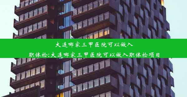 大连哪家三甲医院可以做入职体检;大连哪家三甲医院可以做入职体检项目