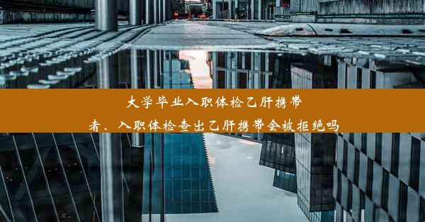 大学毕业入职体检乙肝携带者、入职体检查出乙肝携带会被拒绝吗