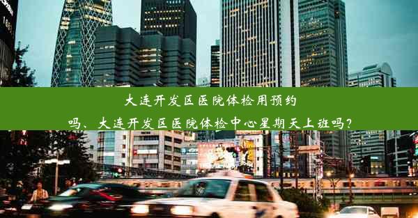 大连开发区医院体检用预约吗、大连开发区医院体检中心星期天上班吗？