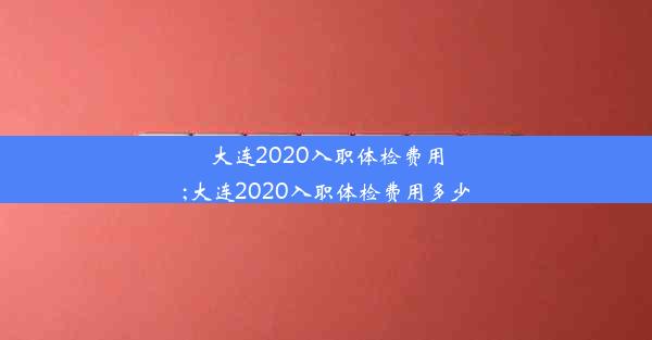 <b>大连2020入职体检费用;大连2020入职体检费用多少</b>