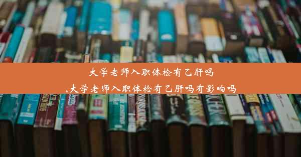 大学老师入职体检有乙肝吗,大学老师入职体检有乙肝吗有影响吗