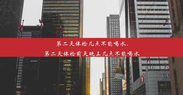 第二天体检几点不能喝水、第二天体检前天晚上几点不能喝水