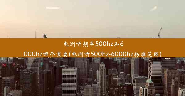 电测听频率500hz和6000hz哪个重要(电测听500hz-6000hz标准范围)