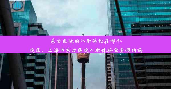 东方医院的入职体检在哪个院区、上海市东方医院入职体检需要预约吗