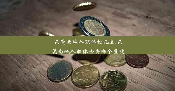 东莞南城入职体检几点,东莞南城入职体检去哪个医院