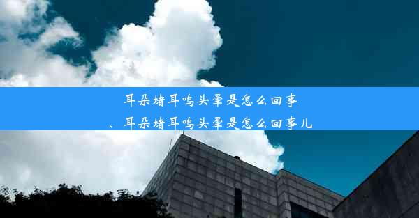 耳朵堵耳鸣头晕是怎么回事、耳朵堵耳鸣头晕是怎么回事儿