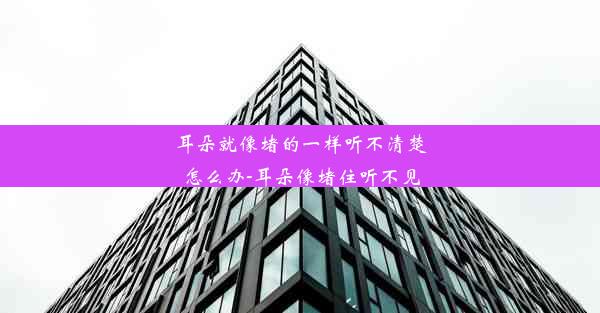 耳朵就像堵的一样听不清楚怎么办-耳朵像堵住听不见