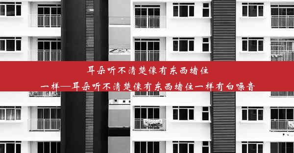 耳朵听不清楚像有东西堵住一样—耳朵听不清楚像有东西堵住一样有白噪音