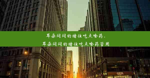 耳朵闷闷的堵住吃点啥药、耳朵闷闷的堵住吃点啥药管用