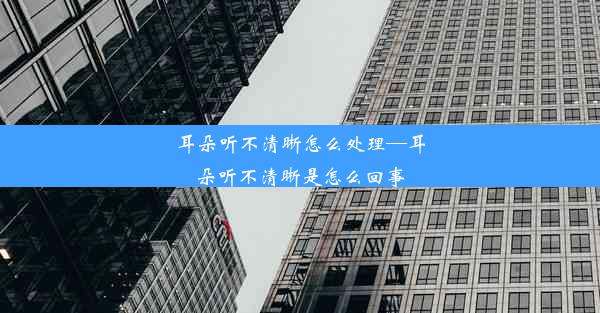 耳朵听不清晰怎么处理—耳朵听不清晰是怎么回事