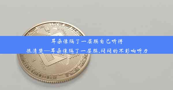 耳朵像隔了一层膜自己听得很清楚—耳朵像隔了一层膜,闷闷的不影响听力