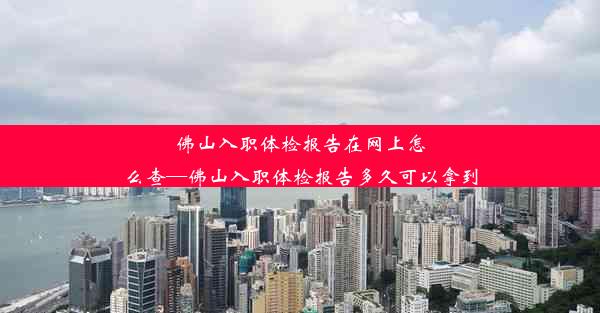 佛山入职体检报告在网上怎么查—佛山入职体检报告多久可以拿到