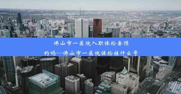 佛山市一医院入职体检要预约吗—佛山市一医院体检挂什么号