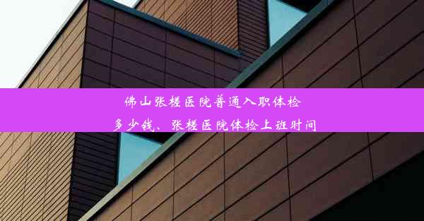 佛山张槎医院普通入职体检多少钱、张槎医院体检上班时间