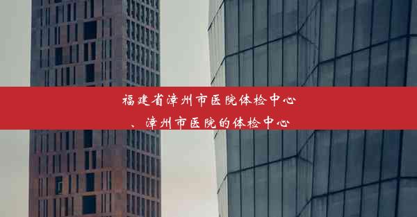 福建省漳州市医院体检中心、漳州市医院的体检中心